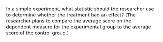 In a simple experiment, what statistic should the researcher use to determine whether the treatment had an effect? (The researcher plans to compare the average score on the dependent measure for the experimental group to the average score of the control group.)