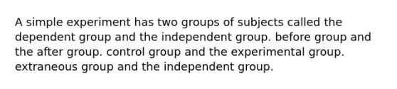 A simple experiment has two groups of subjects called the dependent group and the independent group. before group and the after group. control group and the experimental group. extraneous group and the independent group.