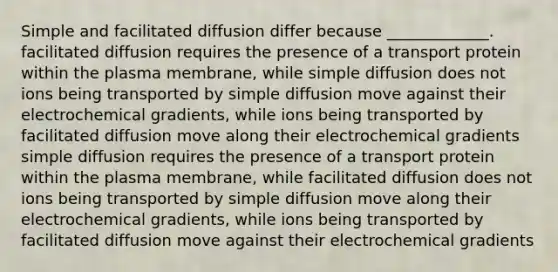 Simple and facilitated diffusion differ because _____________. facilitated diffusion requires the presence of a transport protein within the plasma membrane, while simple diffusion does not ions being transported by simple diffusion move against their electrochemical gradients, while ions being transported by facilitated diffusion move along their electrochemical gradients simple diffusion requires the presence of a transport protein within the plasma membrane, while facilitated diffusion does not ions being transported by simple diffusion move along their electrochemical gradients, while ions being transported by facilitated diffusion move against their electrochemical gradients