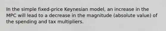 In the simple fixed-price Keynesian model, an increase in the MPC will lead to a decrease in the magnitude (absolute value) of the spending and tax multipliers.