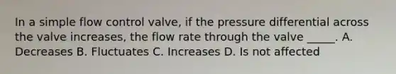 In a simple flow control valve, if the pressure differential across the valve increases, the flow rate through the valve _____. A. Decreases B. Fluctuates C. Increases D. Is not affected