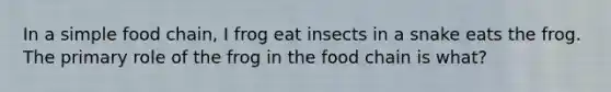 In a simple food chain, I frog eat insects in a snake eats the frog. The primary role of the frog in the food chain is what?