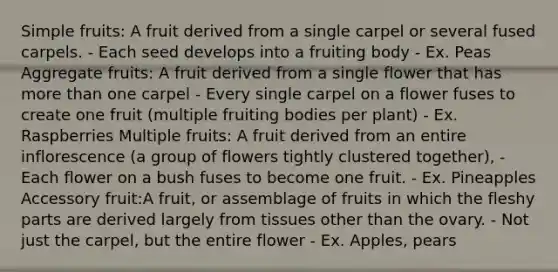 Simple fruits: A fruit derived from a single carpel or several fused carpels. - Each seed develops into a fruiting body - Ex. Peas Aggregate fruits: A fruit derived from a single flower that has more than one carpel - Every single carpel on a flower fuses to create one fruit (multiple fruiting bodies per plant) - Ex. Raspberries Multiple fruits: A fruit derived from an entire inflorescence (a group of flowers tightly clustered together), - Each flower on a bush fuses to become one fruit. - Ex. Pineapples Accessory fruit:A fruit, or assemblage of fruits in which the fleshy parts are derived largely from tissues other than the ovary. - Not just the carpel, but the entire flower - Ex. Apples, pears