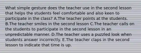 What simple gesture does the teacher use in the second lesson that helps the students feel comfortable and also keen to participate in the class? A.The teacher points at the students. B.The teacher smiles in the second lesson C.The teacher calls on the students to participate in the second lesson in an unpredictable manner. D.The teacher uses a puzzled look when students answer incorrectly. E.The teacher claps in the second lesson to indicate that time is up.