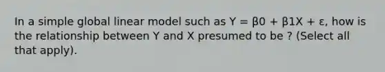 In a simple global linear model such as Y = β0 + β1X + ε, how is the relationship between Y and X presumed to be ? (Select all that apply).