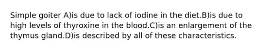 Simple goiter A)is due to lack of iodine in the diet.B)is due to high levels of thyroxine in the blood.C)is an enlargement of the thymus gland.D)is described by all of these characteristics.