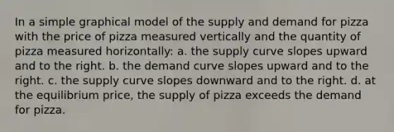 In a simple graphical model of the supply and demand for pizza with the price of pizza measured vertically and the quantity of pizza measured horizontally: a. the supply curve slopes upward and to the right. b. the demand curve slopes upward and to the right. c. the supply curve slopes downward and to the right. d. at the equilibrium price, the supply of pizza exceeds the demand for pizza.