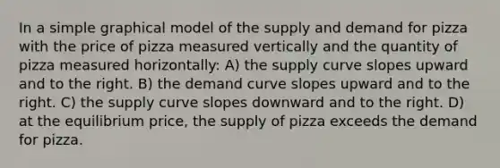 In a simple graphical model of the supply and demand for pizza with the price of pizza measured vertically and the quantity of pizza measured horizontally: A) the supply curve slopes upward and to the right. B) the demand curve slopes upward and to the right. C) the supply curve slopes downward and to the right. D) at the equilibrium price, the supply of pizza exceeds the demand for pizza.