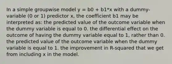 In a simple groupwise model y = b0 + b1*x with a dummy-variable (0 or 1) predictor x, the coefficient b1 may be interpreted as: the predicted value of the outcome variable when the dummy variable is equal to 0. the differential effect on the outcome of having the dummy variable equal to 1, rather than 0. the predicted value of the outcome variable when the dummy variable is equal to 1. the improvement in R-squared that we get from including x in the model.