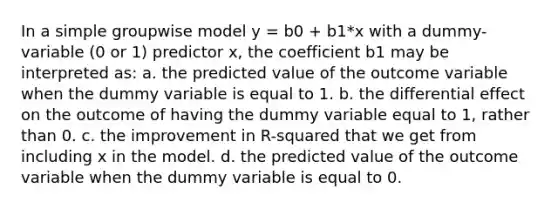 In a simple groupwise model y = b0 + b1*x with a dummy-variable (0 or 1) predictor x, the coefficient b1 may be interpreted as: a. the predicted value of the outcome variable when the dummy variable is equal to 1. b. the differential effect on the outcome of having the dummy variable equal to 1, rather than 0. c. the improvement in R-squared that we get from including x in the model. d. the predicted value of the outcome variable when the dummy variable is equal to 0.