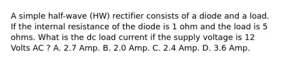 A simple half-wave (HW) rectifier consists of a diode and a load. If the internal resistance of the diode is 1 ohm and the load is 5 ohms. What is the dc load current if the supply voltage is 12 Volts AC ? A. 2.7 Amp. B. 2.0 Amp. C. 2.4 Amp. D. 3.6 Amp.