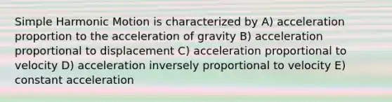 <a href='https://www.questionai.com/knowledge/kvMRoZTFEM-simple-harmonic-motion' class='anchor-knowledge'>simple harmonic motion</a> is characterized by A) acceleration proportion to the acceleration of gravity B) acceleration proportional to displacement C) acceleration proportional to velocity D) acceleration inversely proportional to velocity E) constant acceleration