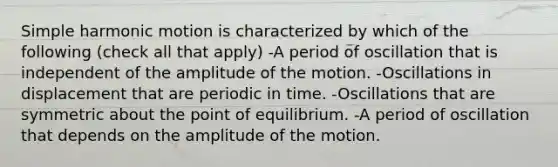 Simple harmonic motion is characterized by which of the following (check all that apply) -A period of oscillation that is independent of the amplitude of the motion. -Oscillations in displacement that are periodic in time. -Oscillations that are symmetric about the point of equilibrium. -A period of oscillation that depends on the amplitude of the motion.