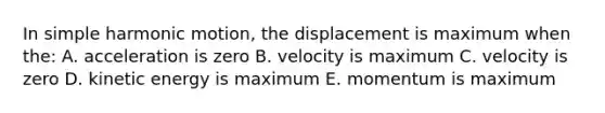 In simple harmonic motion, the displacement is maximum when the: A. acceleration is zero B. velocity is maximum C. velocity is zero D. kinetic energy is maximum E. momentum is maximum