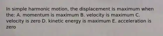 In simple harmonic motion, the displacement is maximum when the: A. momentum is maximum B. velocity is maximum C. velocity is zero D. kinetic energy is maximum E. acceleration is zero