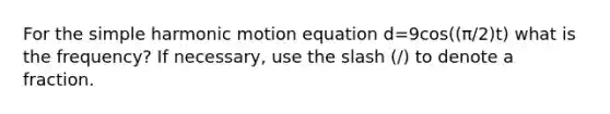 For the simple harmonic motion equation d=9cos((π/2)t) what is the frequency? If necessary, use the slash (/) to denote a fraction.