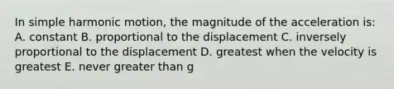 In simple harmonic motion, the magnitude of the acceleration is: A. constant B. proportional to the displacement C. inversely proportional to the displacement D. greatest when the velocity is greatest E. never greater than g