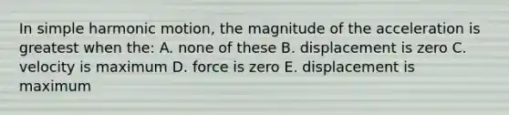 In simple harmonic motion, the magnitude of the acceleration is greatest when the: A. none of these B. displacement is zero C. velocity is maximum D. force is zero E. displacement is maximum