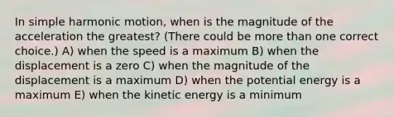 In simple harmonic motion, when is the magnitude of the acceleration the greatest? (There could be more than one correct choice.) A) when the speed is a maximum B) when the displacement is a zero C) when the magnitude of the displacement is a maximum D) when the potential energy is a maximum E) when the kinetic energy is a minimum