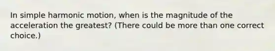 In simple harmonic motion, when is the magnitude of the acceleration the greatest? (There could be more than one correct choice.)