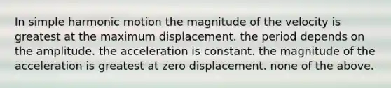 In simple harmonic motion the magnitude of the velocity is greatest at the maximum displacement. the period depends on the amplitude. the acceleration is constant. the magnitude of the acceleration is greatest at zero displacement. none of the above.