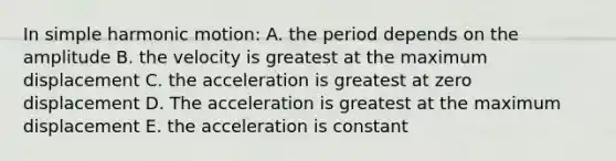 In simple harmonic motion: A. the period depends on the amplitude B. the velocity is greatest at the maximum displacement C. the acceleration is greatest at zero displacement D. The acceleration is greatest at the maximum displacement E. the acceleration is constant