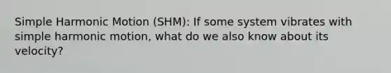 Simple Harmonic Motion (SHM): If some system vibrates with simple harmonic motion, what do we also know about its velocity?