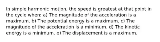 In simple harmonic motion, the speed is greatest at that point in the cycle when: a) The magnitude of the acceleration is a maximum. b) The potential energy is a maximum. c) The magnitude of the acceleration is a minimum. d) The kinetic energy is a minimum. e) The displacement is a maximum.