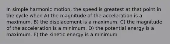 In simple harmonic motion, the speed is greatest at that point in the cycle when A) the magnitude of the acceleration is a maximum. B) the displacement is a maximum. C) the magnitude of the acceleration is a minimum. D) the potential energy is a maximum. E) the kinetic energy is a minimum