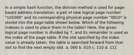 In a simple hash function, the division method is used for page-based address translation: a pair of new logical page number "101000" and its corresponding physical page number "0010" is stored into the page table shown below. Which of the following indexes is used to place them in the table? Here, the given logical page number is divided by 7, and its remainder is used as the index of the page table. If the slot specified by the index value is already taken, the table is searched forward from that slot to find the next empty slot. a. 000 b. 010 c. 110 d. 111