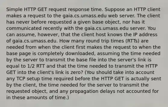 Simple HTTP GET request response time. Suppose an HTTP client makes a request to the gaia.cs.umass.edu web server. The client has never before requested a given base object, nor has it communicated recently with the gaia.cs.umass.edu server. You can assume, however, that the client host knows the IP address of gaia.cs.umass.edu. How many round trip times (RTTs) are needed from when the client first makes the request to when the base page is completely downloaded, assuming the time needed by the server to transmit the base file into the server's link is equal to 1/2 RTT and that the time needed to transmit the HTTP GET into the client's link is zero? (You should take into account any TCP setup time required before the HTTP GET is actually sent by the client, the time needed for the server to transmit the requested object, and any propagation delays not accounted for in these amounts of time.)