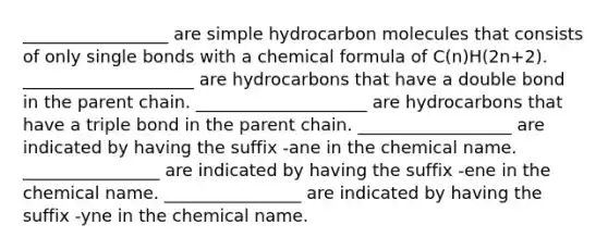 _________________ are simple hydrocarbon molecules that consists of only single bonds with a chemical formula of C(n)H(2n+2). ____________________ are hydrocarbons that have a double bond in the parent chain. ____________________ are hydrocarbons that have a triple bond in the parent chain. __________________ are indicated by having the suffix -ane in the chemical name. ________________ are indicated by having the suffix -ene in the chemical name. ________________ are indicated by having the suffix -yne in the chemical name.