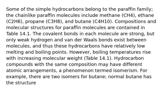 Some of the simple hydrocarbons belong to the paraffin family; the chainlike paraffin molecules include methane (CH4), ethane (C2H6), propane (C3H8), and butane (C4H10). Compositions and molecular structures for paraffin molecules are contained in Table 14.1. The covalent bonds in each molecule are strong, but only weak hydrogen and van der Waals bonds exist between molecules, and thus these hydrocarbons have relatively low melting and boiling points. However, boiling temperatures rise with increasing molecular weight (Table 14.1). Hydrocarbon compounds with the same composition may have different atomic arrangements, a phenomenon termed isomerism. For example, there are two isomers for butane; normal butane has the structure