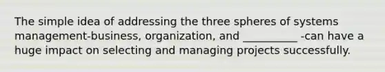 The simple idea of addressing the three spheres of systems management-business, organization, and __________ -can have a huge impact on selecting and managing projects successfully.