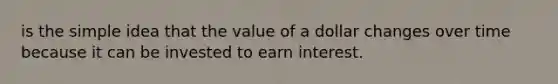 is the simple idea that the value of a dollar changes over time because it can be invested to earn interest.