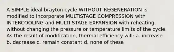 A SIMPLE ideal brayton cycle WITHOUT REGENERATION is modified to incorporate MULTISTAGE COMPRESSION with INTERCOOLING and MULTI STAGE EXPANSION with reheating, without changing the pressure or temperature limits of the cycle. As the result of modification, thermal efficiency will: a. increase b. decrease c. remain constant d. none of these