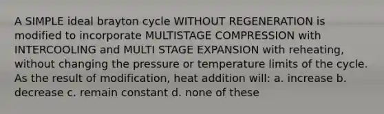 A SIMPLE ideal brayton cycle WITHOUT REGENERATION is modified to incorporate MULTISTAGE COMPRESSION with INTERCOOLING and MULTI STAGE EXPANSION with reheating, without changing the pressure or temperature limits of the cycle. As the result of modification, heat addition will: a. increase b. decrease c. remain constant d. none of these