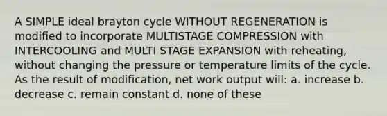 A SIMPLE ideal brayton cycle WITHOUT REGENERATION is modified to incorporate MULTISTAGE COMPRESSION with INTERCOOLING and MULTI STAGE EXPANSION with reheating, without changing the pressure or temperature limits of the cycle. As the result of modification, net work output will: a. increase b. decrease c. remain constant d. none of these