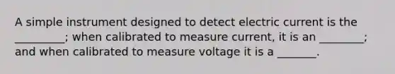 A simple instrument designed to detect electric current is the _________; when calibrated to measure current, it is an ________; and when calibrated to measure voltage it is a _______.