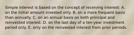 Simple interest is based on the concept of receiving interest: A. on the initial amount invested only. B. on a more frequent basis than annually. C. on an annual basis on both principal and reinvested interest. D. on the last day of a ten-year investment period only. E. only on the reinvested interest from prior periods.