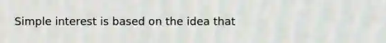 Simple interest is based on the idea that