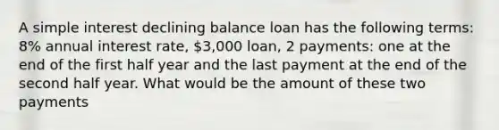 A simple interest declining balance loan has the following terms: 8% annual interest rate, 3,000 loan, 2 payments: one at the end of the first half year and the last payment at the end of the second half year. What would be the amount of these two payments