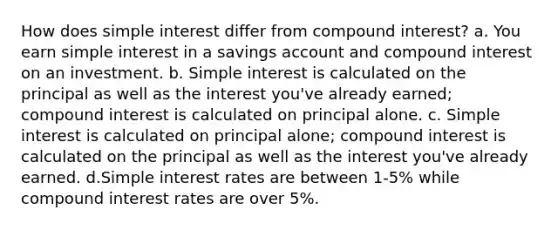 How does <a href='https://www.questionai.com/knowledge/k33NHJ8P62-simple-interest' class='anchor-knowledge'>simple interest</a> differ from <a href='https://www.questionai.com/knowledge/k07TQ6sK1u-compound-interest' class='anchor-knowledge'>compound interest</a>? a. You earn simple interest in a savings account and compound interest on an investment. b. Simple interest is calculated on the principal as well as the interest you've already earned; compound interest is calculated on principal alone. c. Simple interest is calculated on principal alone; compound interest is calculated on the principal as well as the interest you've already earned. d.Simple interest rates are between 1-5% while compound interest rates are over 5%.