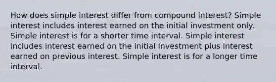 How does simple interest differ from compound interest? Simple interest includes interest earned on the initial investment only. Simple interest is for a shorter time interval. Simple interest includes interest earned on the initial investment plus interest earned on previous interest. Simple interest is for a longer time interval.