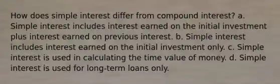 How does simple interest differ from compound interest? a. Simple interest includes interest earned on the initial investment plus interest earned on previous interest. b. Simple interest includes interest earned on the initial investment only. c. Simple interest is used in calculating the time value of money. d. Simple interest is used for long-term loans only.