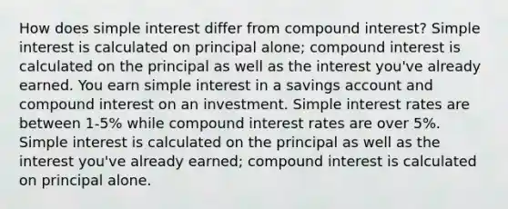 How does <a href='https://www.questionai.com/knowledge/k33NHJ8P62-simple-interest' class='anchor-knowledge'>simple interest</a> differ from <a href='https://www.questionai.com/knowledge/k07TQ6sK1u-compound-interest' class='anchor-knowledge'>compound interest</a>? Simple interest is calculated on principal alone; compound interest is calculated on the principal as well as the interest you've already earned. You earn simple interest in a savings account and compound interest on an investment. Simple interest rates are between 1-5% while compound interest rates are over 5%. Simple interest is calculated on the principal as well as the interest you've already earned; compound interest is calculated on principal alone.