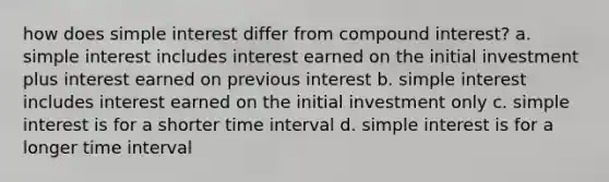 how does simple interest differ from compound interest? a. simple interest includes interest earned on the initial investment plus interest earned on previous interest b. simple interest includes interest earned on the initial investment only c. simple interest is for a shorter time interval d. simple interest is for a longer time interval