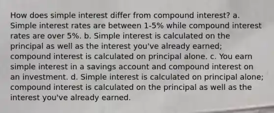 How does simple interest differ from compound interest? a. Simple interest rates are between 1-5% while compound interest rates are over 5%. b. Simple interest is calculated on the principal as well as the interest you've already earned; compound interest is calculated on principal alone. c. You earn simple interest in a savings account and compound interest on an investment. d. Simple interest is calculated on principal alone; compound interest is calculated on the principal as well as the interest you've already earned.