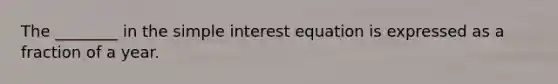 The ________ in the simple interest equation is expressed as a fraction of a year.