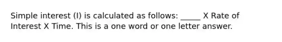 Simple interest (I) is calculated as follows: _____ X Rate of Interest X Time. This is a one word or one letter answer.